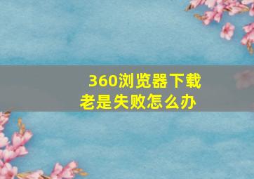 360浏览器下载 老是失败怎么办